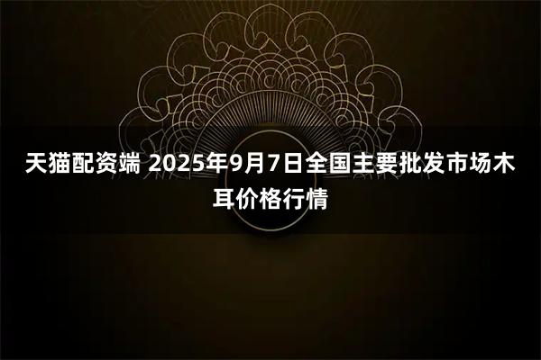 天猫配资端 2025年9月7日全国主要批发市场木耳价格行情