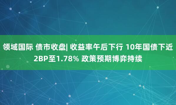 领域国际 债市收盘| 收益率午后下行 10年国债下近2BP至1.78% 政策预期博弈持续