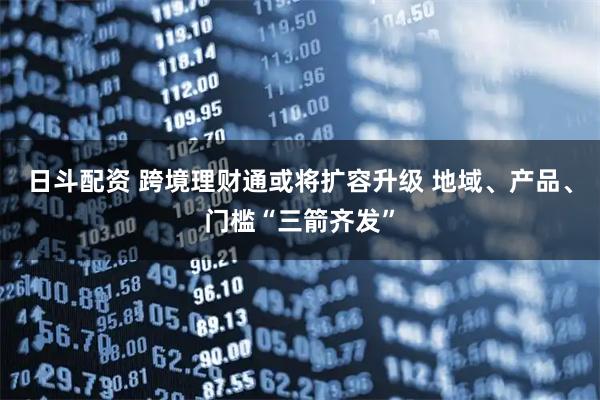 日斗配资 跨境理财通或将扩容升级 地域、产品、门槛“三箭齐发”