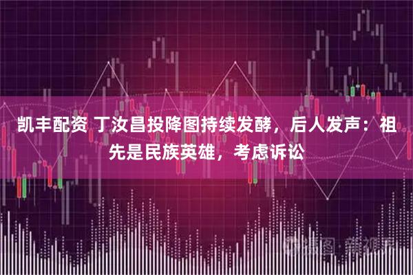 凯丰配资 丁汝昌投降图持续发酵，后人发声：祖先是民族英雄，考虑诉讼