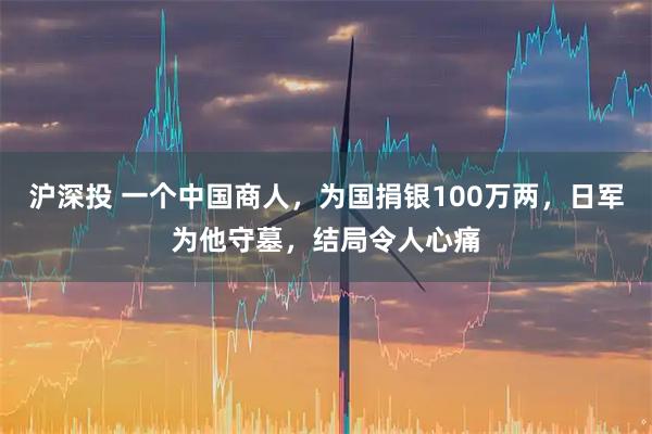 沪深投 一个中国商人，为国捐银100万两，日军为他守墓，结局令人心痛