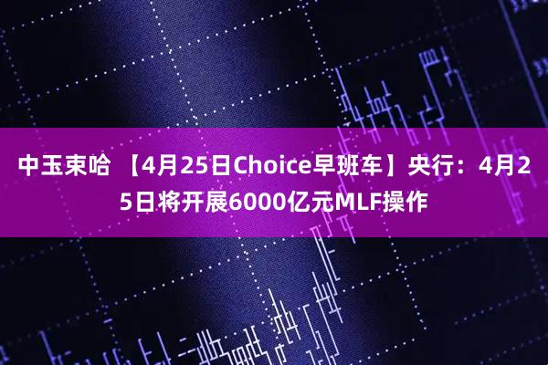 中玉束哈 【4月25日Choice早班车】央行：4月25日将开展6000亿元MLF操作