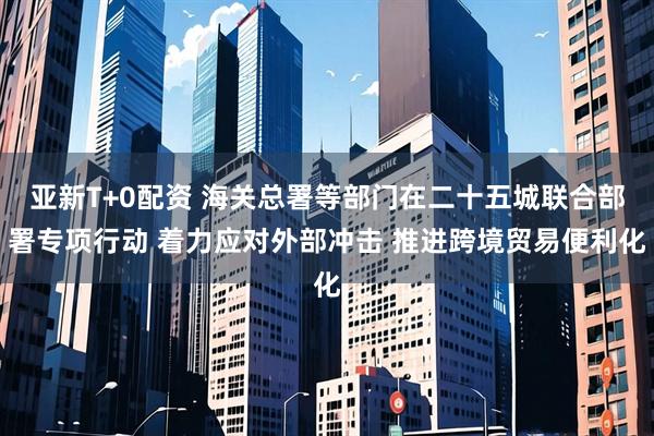 亚新T+0配资 海关总署等部门在二十五城联合部署专项行动 着力应对外部冲击 推进跨境贸易便利化