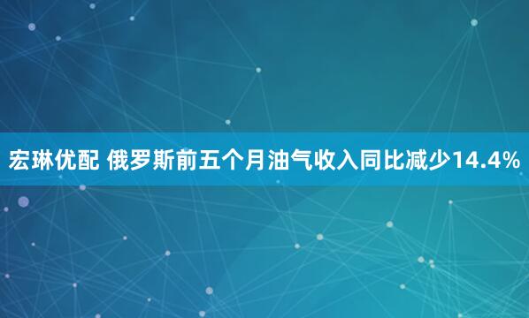 宏琳优配 俄罗斯前五个月油气收入同比减少14.4%