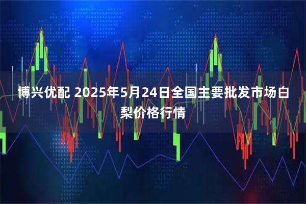 博兴优配 2025年5月24日全国主要批发市场白梨价格行情