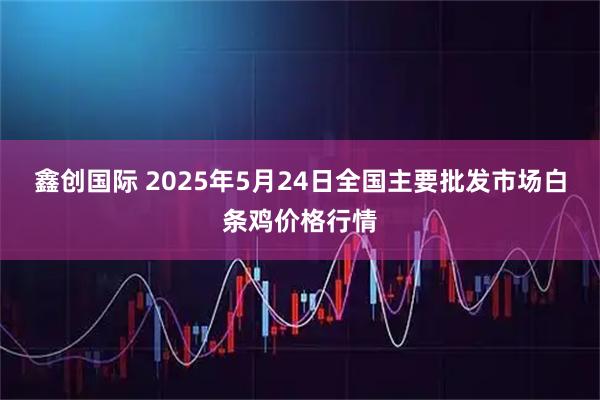鑫创国际 2025年5月24日全国主要批发市场白条鸡价格行情