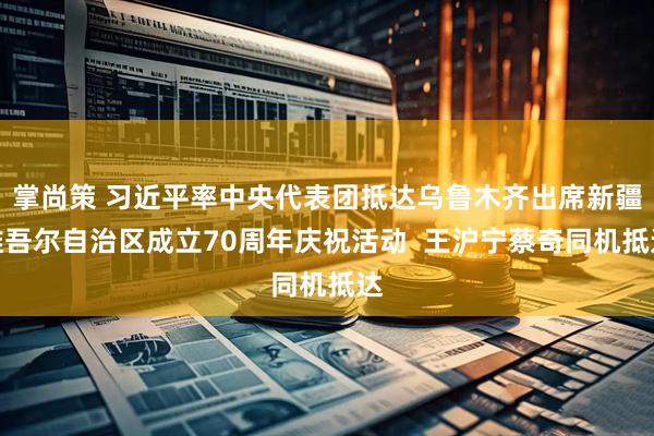 掌尚策 习近平率中央代表团抵达乌鲁木齐出席新疆维吾尔自治区成立70周年庆祝活动  王沪宁蔡奇同机抵达