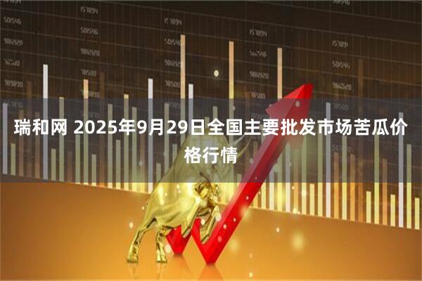 瑞和网 2025年9月29日全国主要批发市场苦瓜价格行情