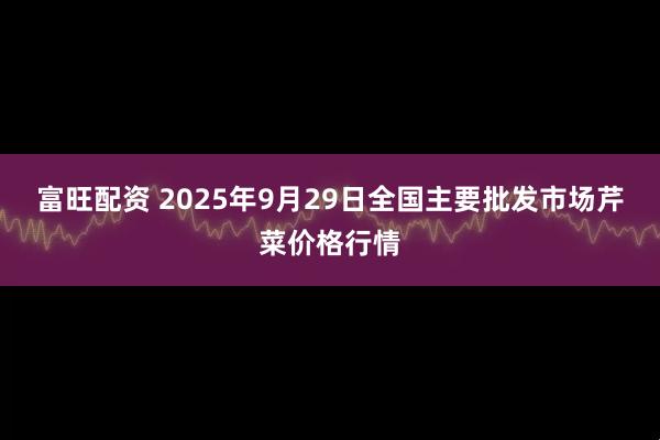 富旺配资 2025年9月29日全国主要批发市场芹菜价格行情