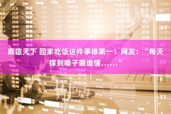 鼎信天下 回家吃饭这件事排第一！网友：“每天撑到嗓子眼谁懂……”