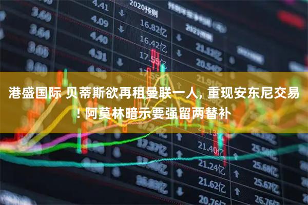 港盛国际 贝蒂斯欲再租曼联一人, 重现安东尼交易! 阿莫林暗示要强留两替补