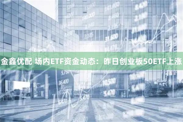 金鑫优配 场内ETF资金动态：昨日创业板50ETF上涨