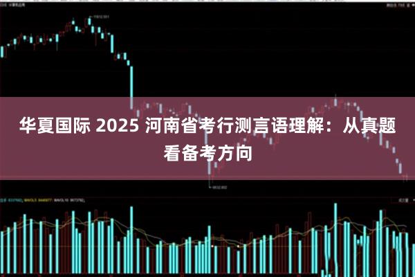 华夏国际 2025 河南省考行测言语理解：从真题看备考方向
