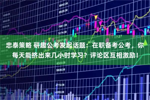 忠泰策略 研趣公考发起话题：在职备考公考，你每天能挤出来几小时学习？评论区互相激励！