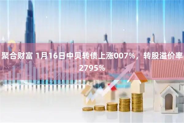 聚合财富 1月16日中贝转债上涨007%，转股溢价率2795%
