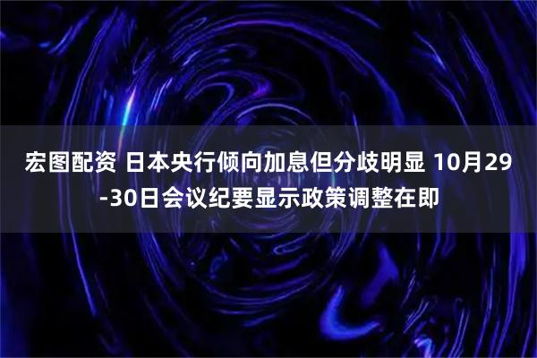 宏图配资 日本央行倾向加息但分歧明显 10月29-30日会议纪要显示政策调整在即