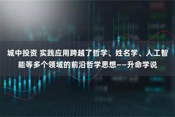 城中投资 实践应用跨越了哲学、姓名学、人工智能等多个领域的前沿哲学思想——升命学说