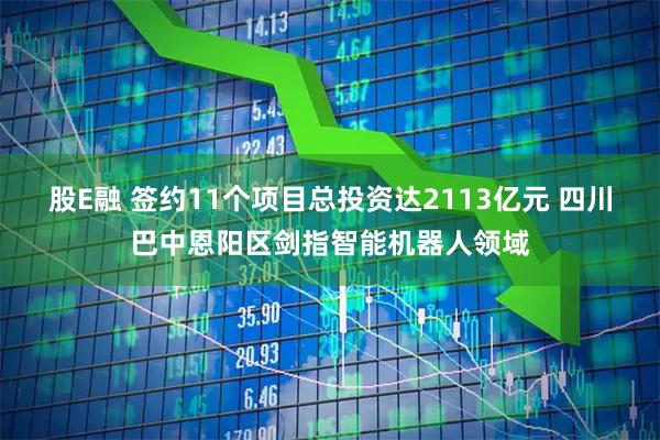 股E融 签约11个项目总投资达2113亿元 四川巴中恩阳区剑指智能机器人领域