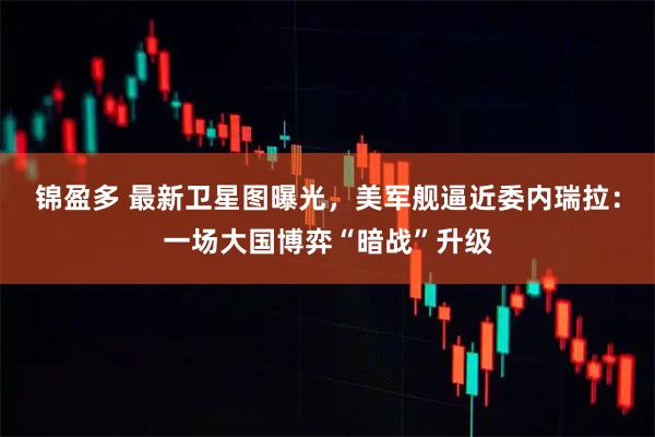 锦盈多 最新卫星图曝光，美军舰逼近委内瑞拉：一场大国博弈“暗战”升级