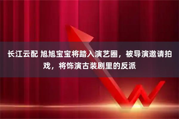 长江云配 旭旭宝宝将踏入演艺圈，被导演邀请拍戏，将饰演古装剧里的反派