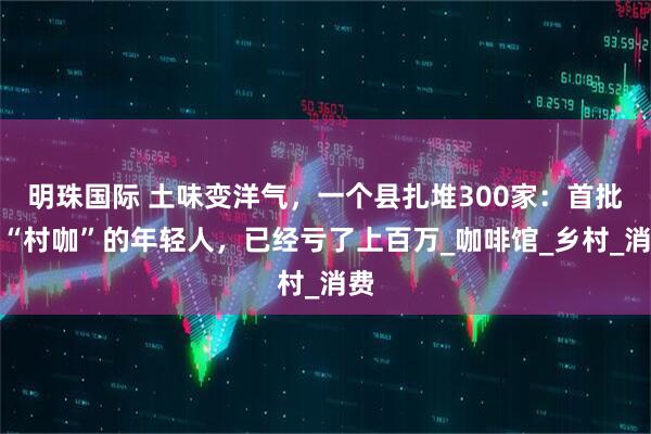 明珠国际 土味变洋气，一个县扎堆300家：首批开“村咖”的年轻人，已经亏了上百万_咖啡馆_乡村_消费