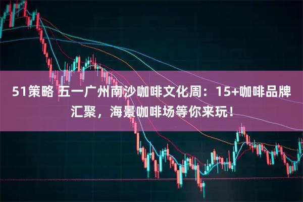 51策略 五一广州南沙咖啡文化周：15+咖啡品牌汇聚，海景咖啡场等你来玩！