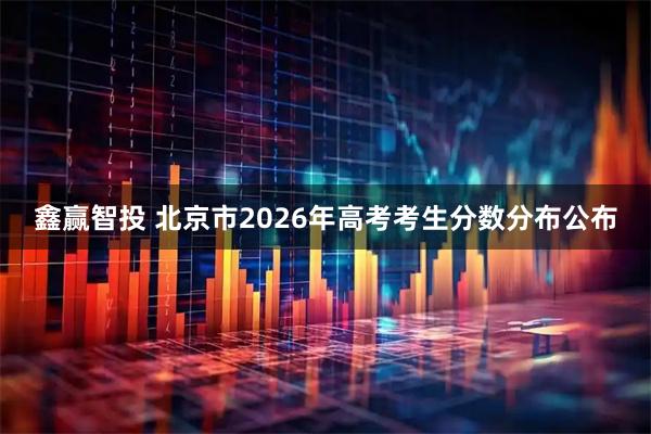 鑫赢智投 北京市2026年高考考生分数分布公布