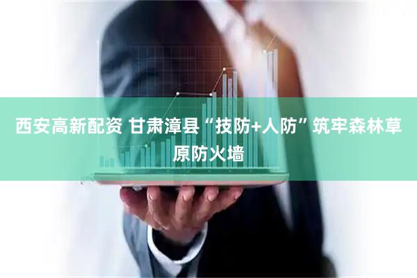 西安高新配资 甘肃漳县“技防+人防”　筑牢森林草原防火墙