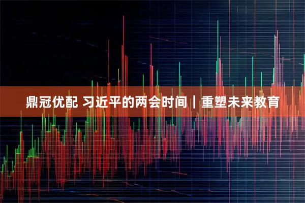 鼎冠优配 习近平的两会时间｜重塑未来教育