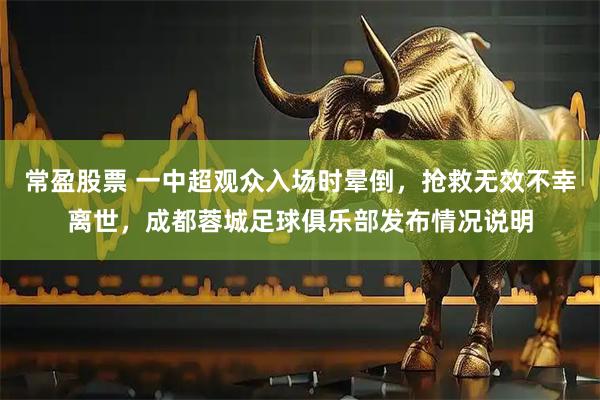 常盈股票 一中超观众入场时晕倒，抢救无效不幸离世，成都蓉城足球俱乐部发布情况说明